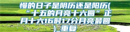 慢的日子是阴历还是阳历(“十五的月亮十六圆”正月十六16时17分月亮最圆)_重复