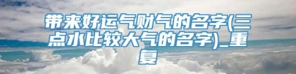 带来好运气财气的名字(三点水比较大气的名字)_重复