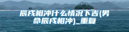 辰戌相冲什么情况下吉(男命辰戌相冲)_重复