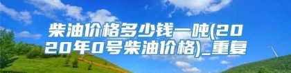 柴油价格多少钱一吨(2020年0号柴油价格)_重复