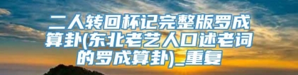 二人转回杯记完整版罗成算卦(东北老艺人口述老词的罗成算卦)_重复
