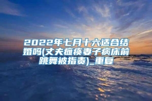 2022年七月十六适合结婚吗(丈夫瘫痪妻子病床前跳舞被指责)_重复