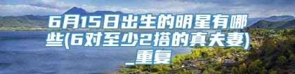 6月15日出生的明星有哪些(6对至少2搭的真夫妻)_重复