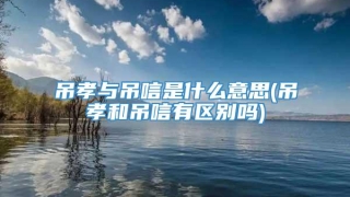 吊孝与吊唁是什么意思(吊孝和吊唁有区别吗)