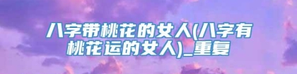 八字带桃花的女人(八字有桃花运的女人)_重复