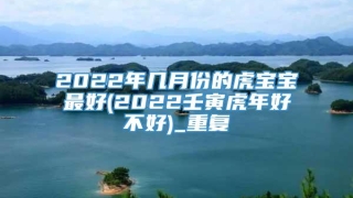 2022年几月份的虎宝宝最好(2022壬寅虎年好不好)_重复