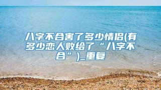 八字不合害了多少情侣(有多少恋人败给了“八字不合”)_重复