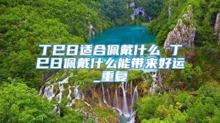 丁巳日适合佩戴什么 丁巳日佩戴什么能带来好运_重复