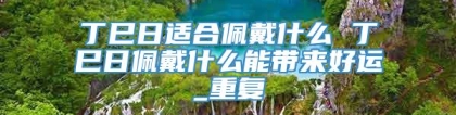 丁巳日适合佩戴什么 丁巳日佩戴什么能带来好运_重复