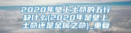 2020年壁上土命的五行缺什么(2020年是壁上土命还是金属之命)_重复