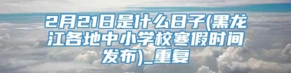 2月21日是什么日子(黑龙江各地中小学校寒假时间发布)_重复