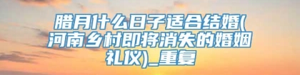 腊月什么日子适合结婚(河南乡村即将消失的婚姻礼仪)_重复
