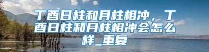 丁酉日柱和月柱相冲，丁酉日柱和月柱相冲会怎么样_重复