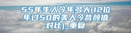 55年生人今年多大(12位年过50的美人今昔颜值对比)_重复