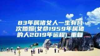83年属猪女人一生有几次婚姻(女命1959年属猪的人2019年运程)_重复