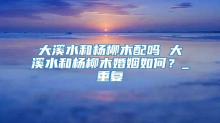 大溪水和杨柳木配吗 大溪水和杨柳木婚姻如何？_重复