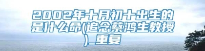 2002年十月初十出生的是什么命(追念蔡鸿生教授)_重复