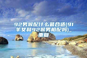 92男猴配什么最合适(91羊女和92猴男相配吗)_重复