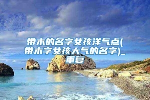 带木的名字女孩洋气点(带木字女孩大气的名字)_重复