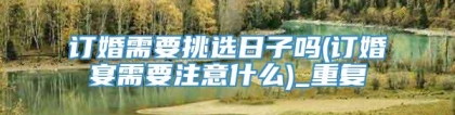 订婚需要挑选日子吗(订婚宴需要注意什么)_重复
