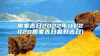 搬家吉日2022年1月(2020搬家吉日最好吉日)