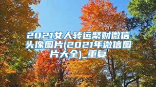 2021女人转运聚财微信头像图片(2021年微信图片大全)_重复