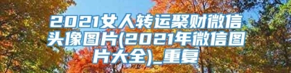 2021女人转运聚财微信头像图片(2021年微信图片大全)_重复