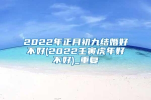 2022年正月初九结婚好不好(2022壬寅虎年好不好)_重复