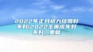 2022年正月初九结婚好不好(2022壬寅虎年好不好)_重复