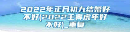 2022年正月初九结婚好不好(2022壬寅虎年好不好)_重复