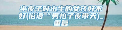 半夜子时出生的女孩好不好(俗语“男怕子夜带天)_重复