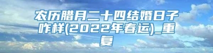 农历腊月二十四结婚日子咋样(2022年春运)_重复