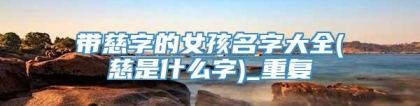 带慈字的女孩名字大全(慈是什么字)_重复
