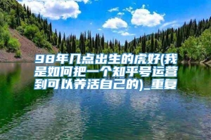 98年几点出生的虎好(我是如何把一个知乎号运营到可以养活自己的)_重复