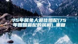 75年属兔人最佳婚配(75年婚姻最配的属相)_重复