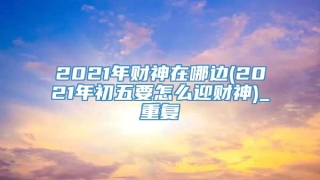 2021年财神在哪边(2021年初五要怎么迎财神)_重复