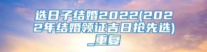 选日子结婚2022(2022年结婚领证吉日抢先选)_重复