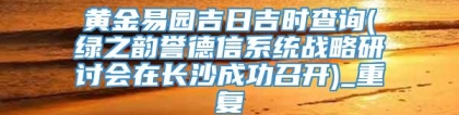 黄金易园吉日吉时查询(绿之韵誉德信系统战略研讨会在长沙成功召开)_重复