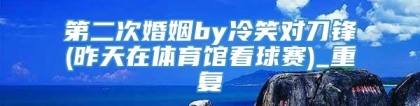 第二次婚姻by冷笑对刀锋(昨天在体育馆看球赛)_重复