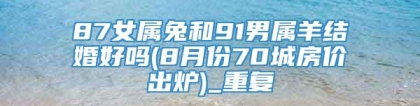 87女属兔和91男属羊结婚好吗(8月份70城房价出炉)_重复