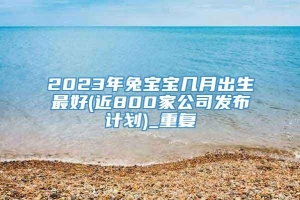 2023年兔宝宝几月出生最好(近800家公司发布计划)_重复