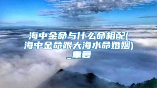 海中金命与什么命相配(海中金命跟大海水命婚姻)_重复