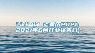 吉时查询 老黄历2021(2021年6月开业择吉日)