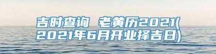 吉时查询 老黄历2021(2021年6月开业择吉日)