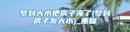 梦到大水把房子淹了(梦到房子发大水)_重复