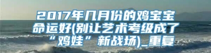2017年几月份的鸡宝宝命运好(别让艺术考级成了“鸡娃”新战场)_重复