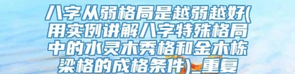 八字从弱格局是越弱越好(用实例讲解八字特殊格局中的水灵木秀格和金木栋梁格的成格条件)_重复