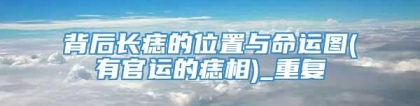 背后长痣的位置与命运图(有官运的痣相)_重复