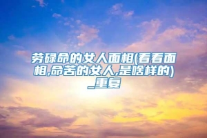 劳碌命的女人面相(看看面相,命苦的女人,是啥样的)_重复