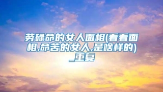 劳碌命的女人面相(看看面相,命苦的女人,是啥样的)_重复